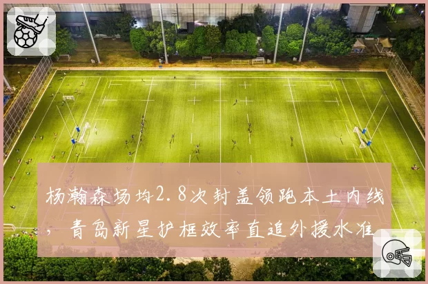 杨瀚森场均2.8次封盖领跑本土内线,青岛新星护框效率直追外援水准