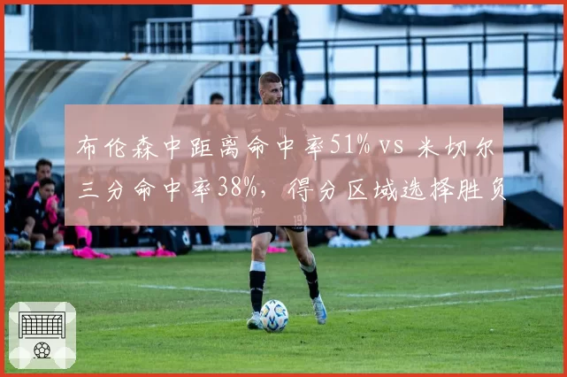 布伦森中距离命中率51% vs 米切尔三分命中率38%，得分区域选择胜负手