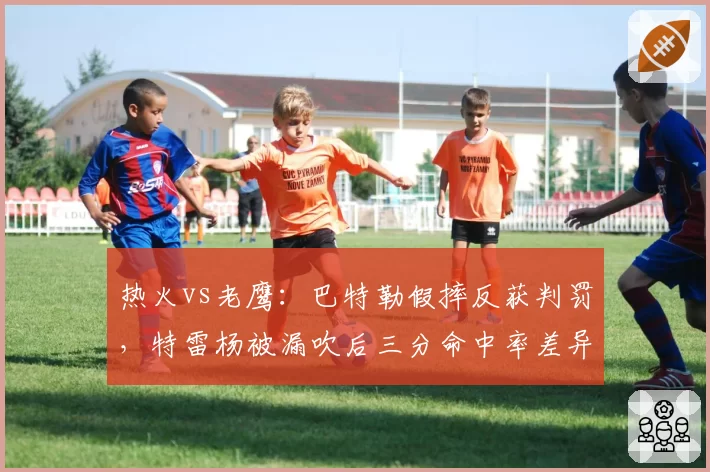 热火vs老鹰：巴特勒假摔反获判罚，特雷杨被漏吹后三分命中率差异成胜负手