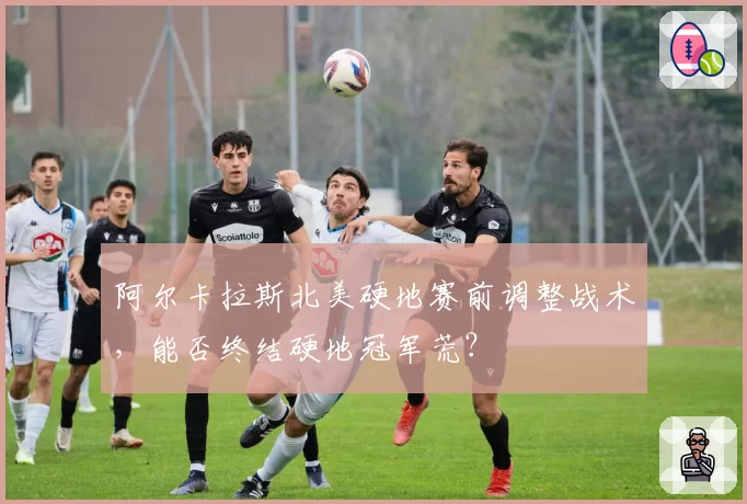 阿尔卡拉斯北美硬地赛前调整战术，能否终结硬地冠军荒？