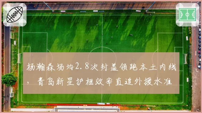 杨瀚森场均2.8次封盖领跑本土内线，青岛新星护框效率直追外援水准