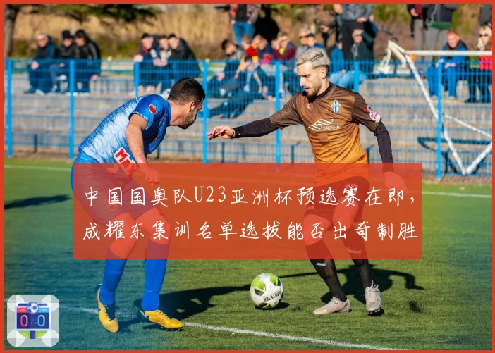 中国国奥队U23亚洲杯预选赛在即，成耀东集训名单选拔能否出奇制胜？