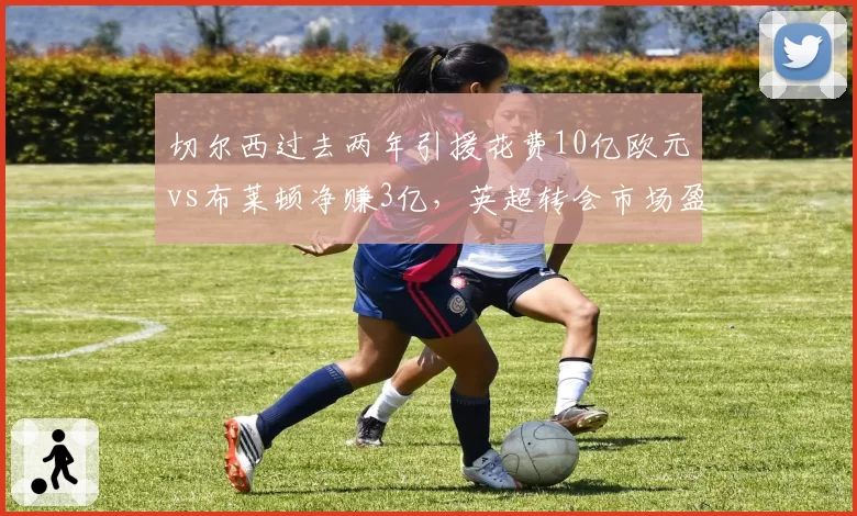 切尔西过去两年引援花费10亿欧元vs布莱顿净赚3亿,英超转会市场盈亏模式对比