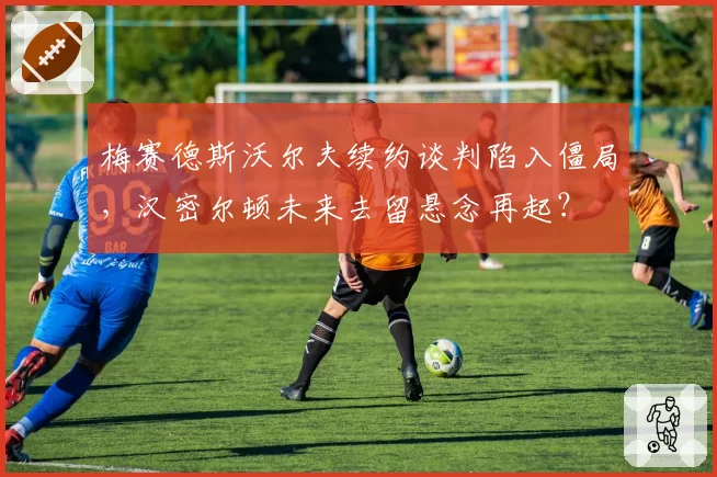 梅赛德斯沃尔夫续约谈判陷入僵局,汉密尔顿未来去留悬念再起?