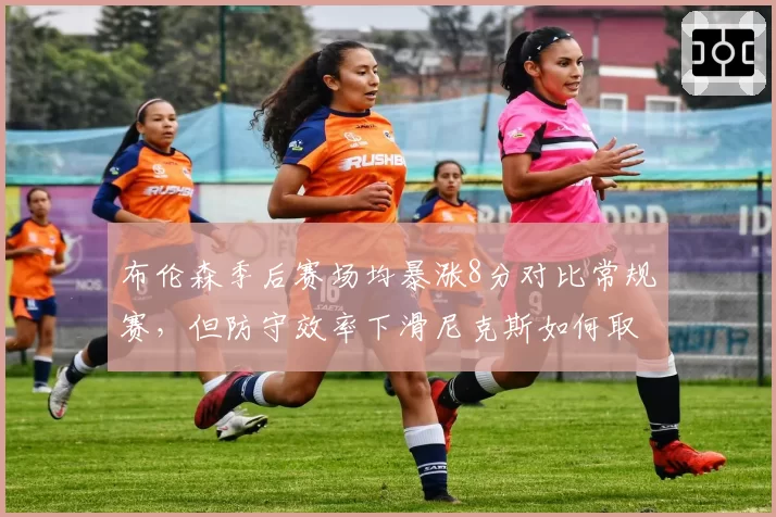 布伦森季后赛场均暴涨8分对比常规赛，但防守效率下滑尼克斯如何取舍？