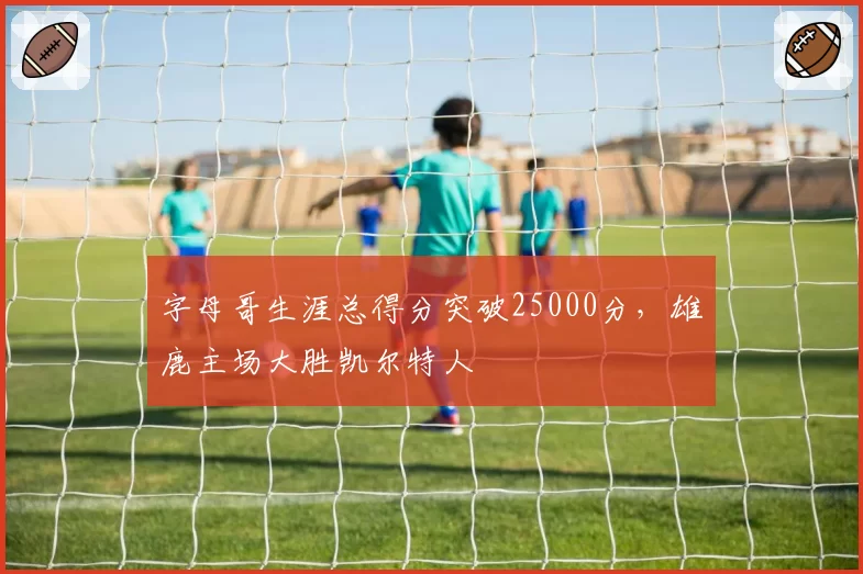 字母哥生涯总得分突破25000分，雄鹿主场大胜凯尔特人