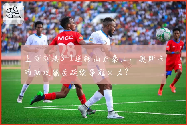上海海港3-1逆转山东泰山,奥斯卡两助攻能否延续争冠火力?
