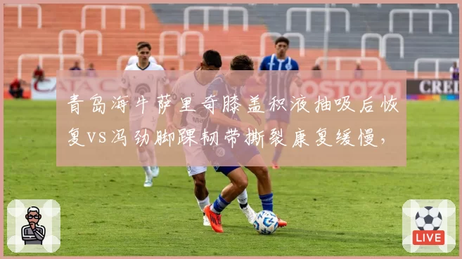青岛海牛萨里奇膝盖积液抽吸后恢复vs冯劲脚踝韧带撕裂康复缓慢，中场与前场康复进度不一