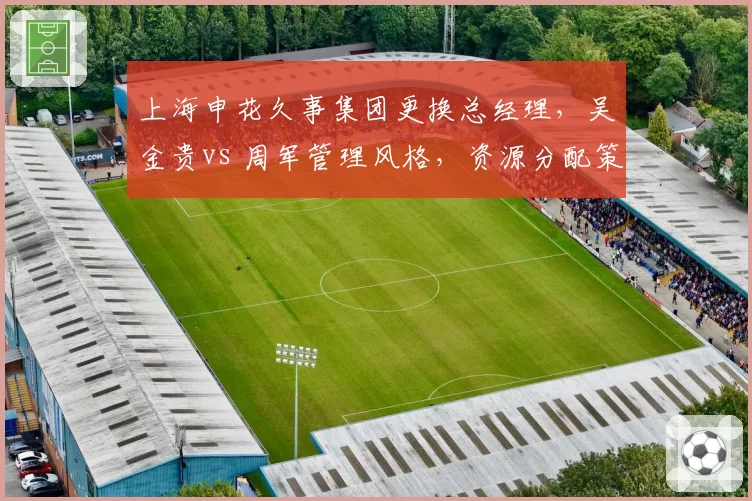 上海申花久事集团更换总经理，吴金贵vs 周军管理风格，资源分配策略差异解析