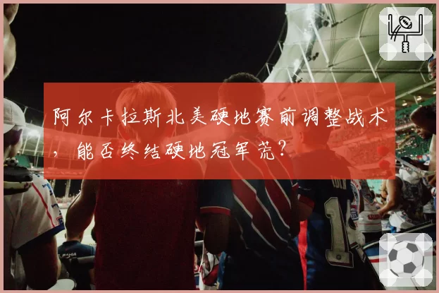 阿尔卡拉斯北美硬地赛前调整战术，能否终结硬地冠军荒？