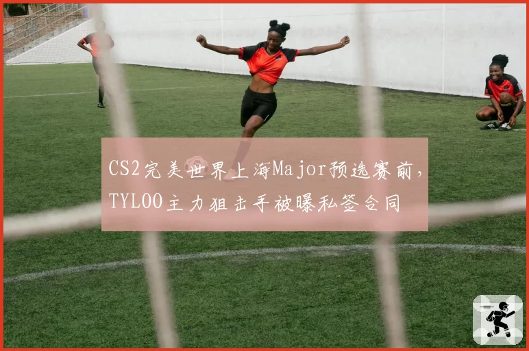 CS2完美世界上海Major预选赛前,TYLOO主力狙击手被曝私签合同