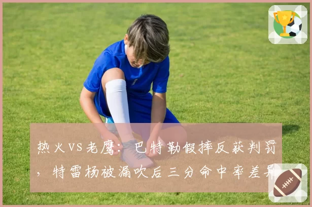 热火vs老鹰：巴特勒假摔反获判罚，特雷杨被漏吹后三分命中率差异成胜负手