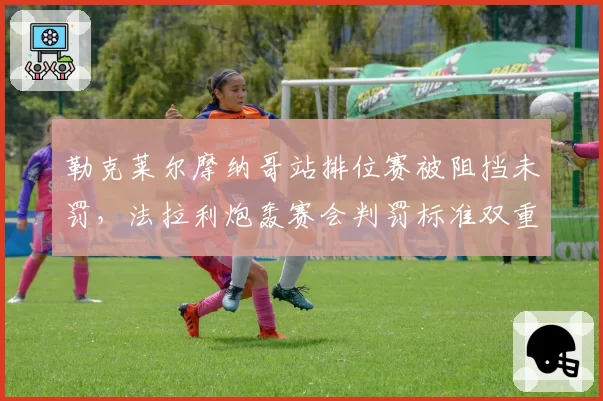 勒克莱尔摩纳哥站排位赛被阻挡未罚，法拉利炮轰赛会判罚标准双重标准