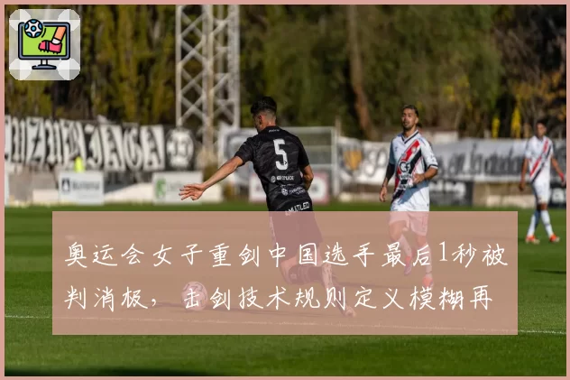 奥运会女子重剑中国选手最后1秒被判消极，击剑技术规则定义模糊再遭炮轰