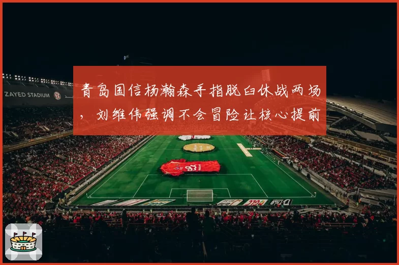 青岛国信杨瀚森手指脱臼休战两场，刘维伟强调不会冒险让核心提前复出
