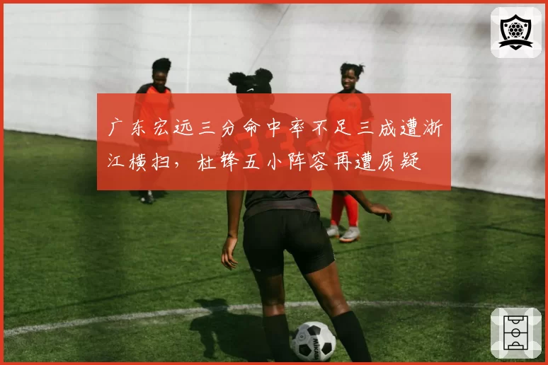 广东宏远三分命中率不足三成遭浙江横扫，杜锋五小阵容再遭质疑