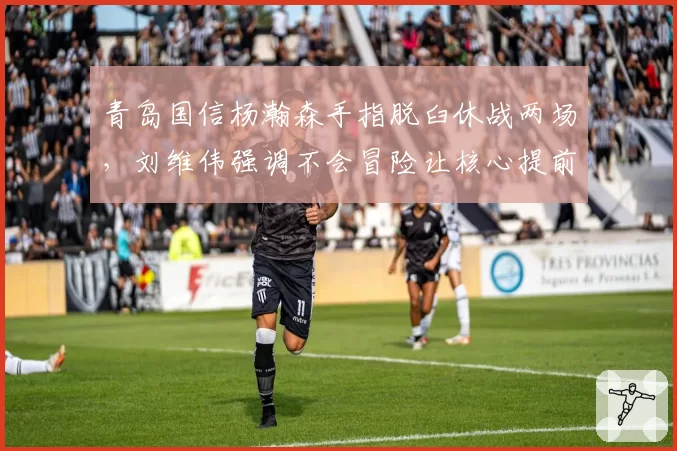 青岛国信杨瀚森手指脱臼休战两场，刘维伟强调不会冒险让核心提前复出