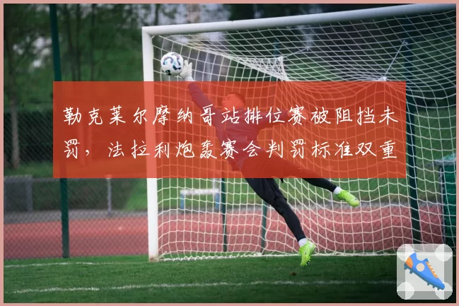 勒克莱尔摩纳哥站排位赛被阻挡未罚,法拉利炮轰赛会判罚标准双重标准