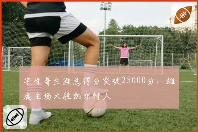 字母哥生涯总得分突破25000分，雄鹿主场大胜凯尔特人
