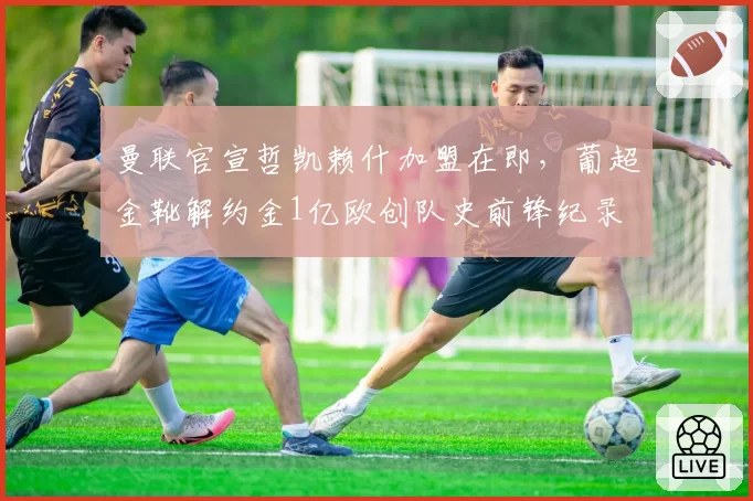 曼联官宣哲凯赖什加盟在即，葡超金靴解约金1亿欧创队史前锋纪录