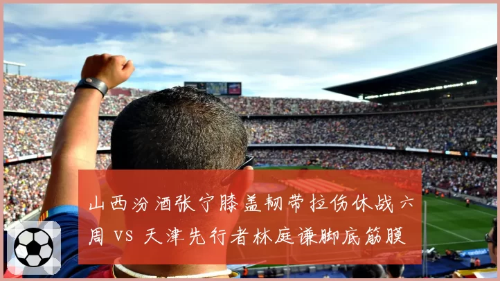山西汾酒张宁膝盖韧带拉伤休战六周 vs 天津先行者林庭谦脚底筋膜撕裂恢复乐观,黑马球队核心回归时间表悬殊