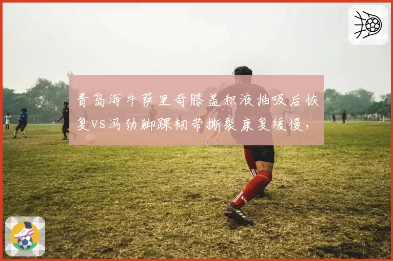 青岛海牛萨里奇膝盖积液抽吸后恢复vs冯劲脚踝韧带撕裂康复缓慢，中场与前场康复进度不一