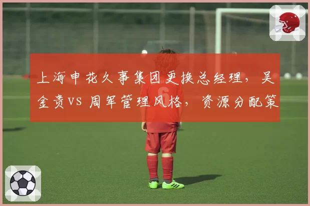 上海申花久事集团更换总经理，吴金贵vs 周军管理风格，资源分配策略差异解析