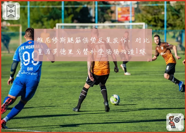 维尼修斯腿筋伤势反复发作，对比皇马罗德里戈替补登场场均造1球