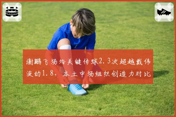 谢鹏飞场均关键传球2.3次超越戴伟浚的1.8，本土中场组织创造力对比