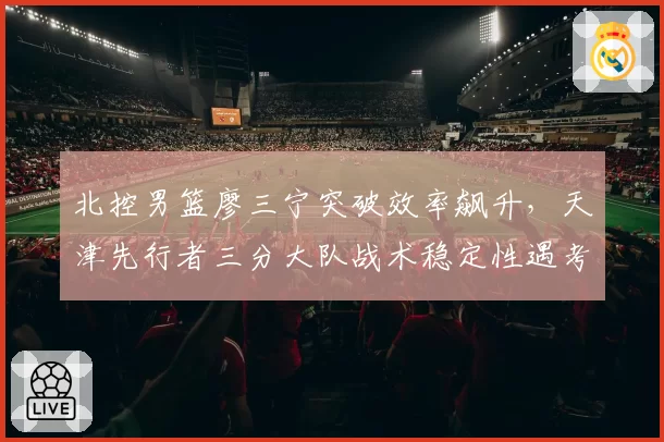 北控男篮廖三宁突破效率飙升，天津先行者三分大队战术稳定性遇考验