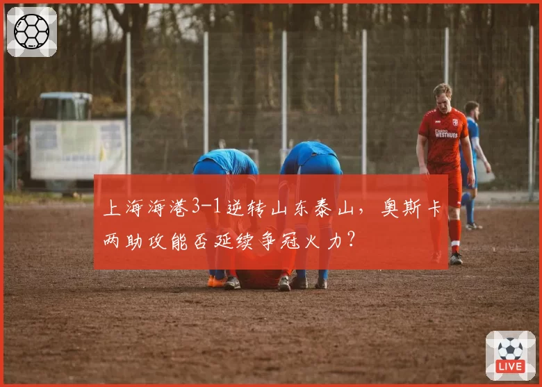 上海海港3-1逆转山东泰山,奥斯卡两助攻能否延续争冠火力?