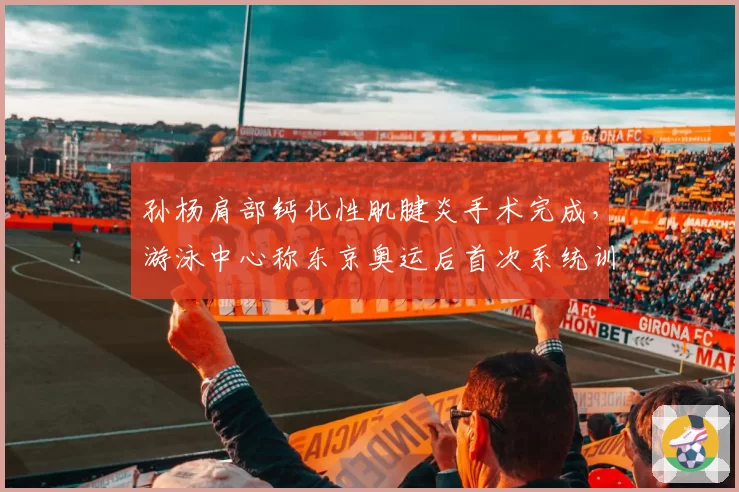 孙杨肩部钙化性肌腱炎手术完成，游泳中心称东京奥运后首次系统训练