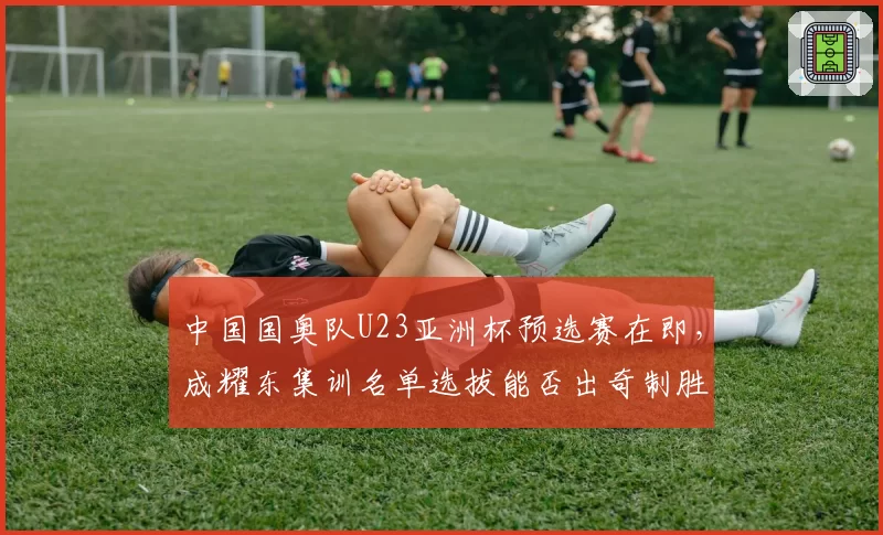 中国国奥队U23亚洲杯预选赛在即，成耀东集训名单选拔能否出奇制胜？