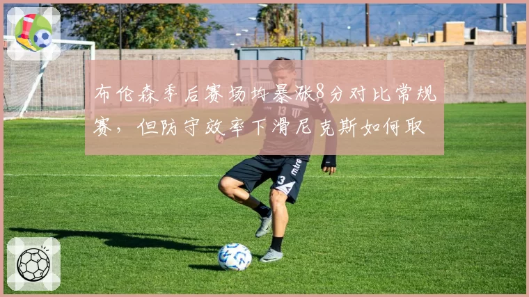 布伦森季后赛场均暴涨8分对比常规赛，但防守效率下滑尼克斯如何取舍？