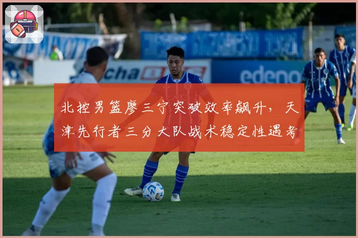 北控男篮廖三宁突破效率飙升，天津先行者三分大队战术稳定性遇考验