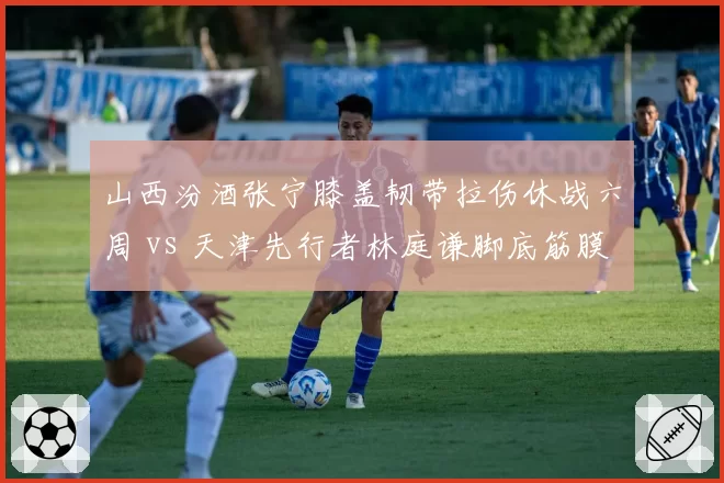 山西汾酒张宁膝盖韧带拉伤休战六周 vs 天津先行者林庭谦脚底筋膜撕裂恢复乐观，黑马球队核心回归时间表悬殊