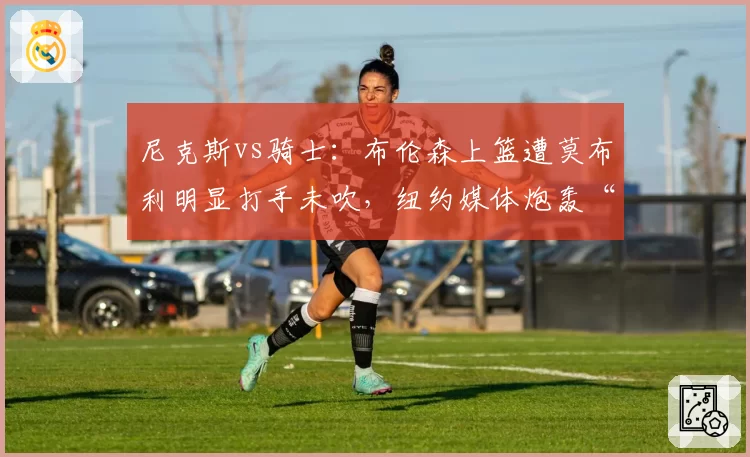 尼克斯vs骑士：布伦森上篮遭莫布利明显打手未吹，纽约媒体炮轰“漏判决定胜负”