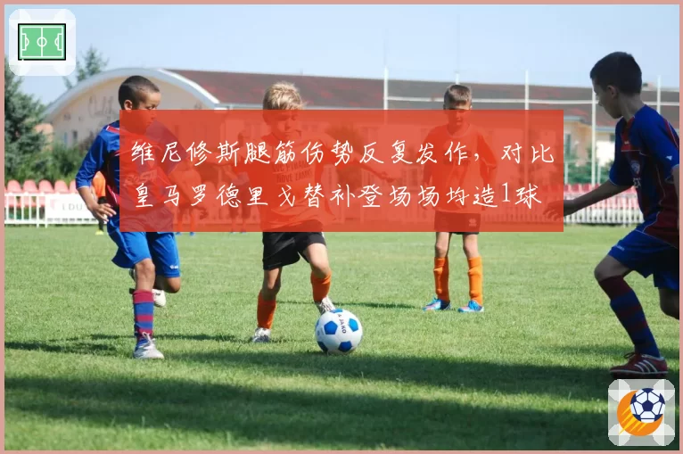 维尼修斯腿筋伤势反复发作，对比皇马罗德里戈替补登场场均造1球