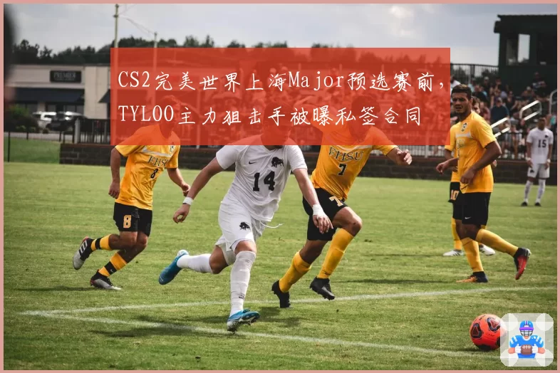 CS2完美世界上海Major预选赛前,TYLOO主力狙击手被曝私签合同