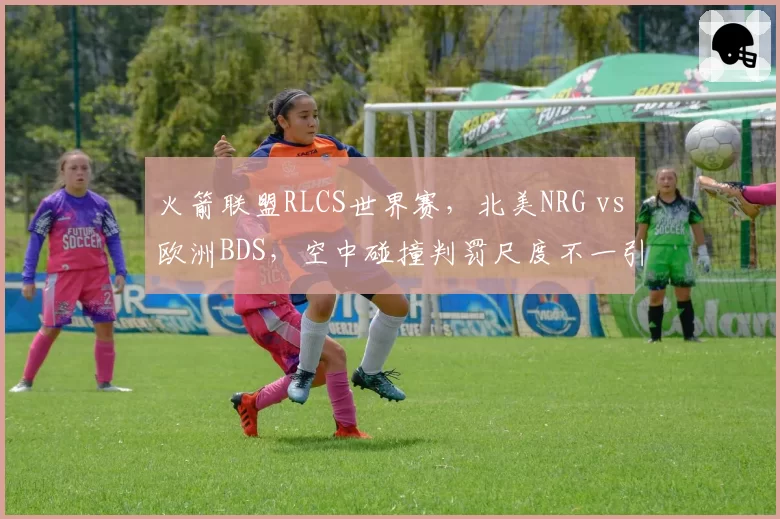 火箭联盟RLCS世界赛,北美NRG vs欧洲BDS,空中碰撞判罚尺度不一引争议