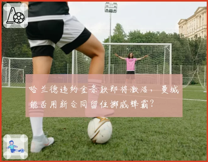 哈兰德违约金条款即将激活，曼城能否用新合同留住挪威锋霸？