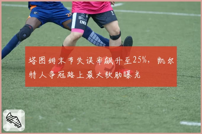 塔图姆末节失误率飙升至25%，凯尔特人争冠路上最大软肋曝光