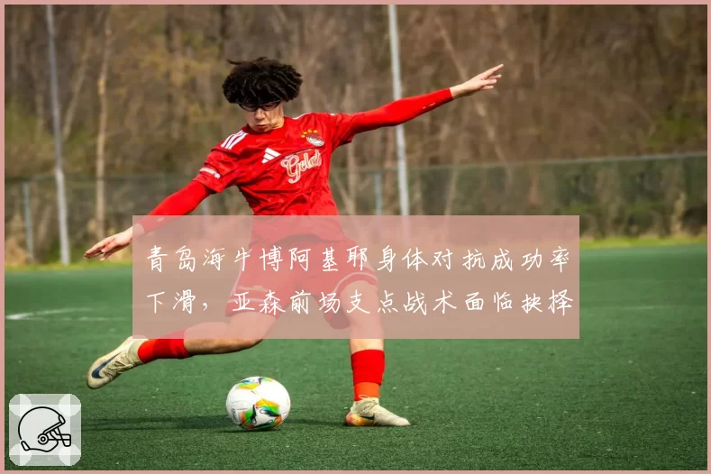 青岛海牛博阿基耶身体对抗成功率下滑，亚森前场支点战术面临抉择
