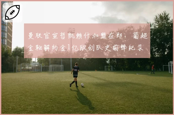 曼联官宣哲凯赖什加盟在即，葡超金靴解约金1亿欧创队史前锋纪录